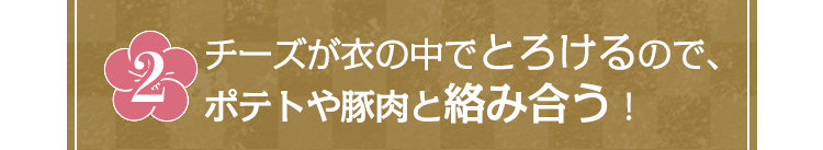 チーズが衣の中でとろけるので、ポテトや豚肉と絡み合う！